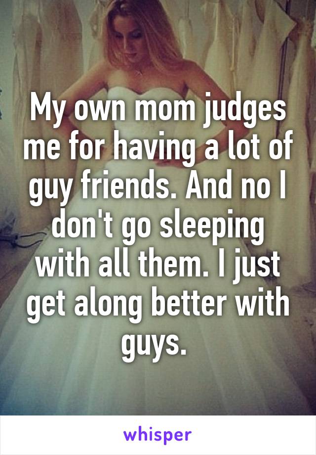 My own mom judges me for having a lot of guy friends. And no I don't go sleeping with all them. I just get along better with guys. 