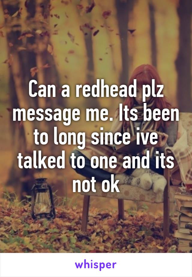 Can a redhead plz message me. Its been to long since ive talked to one and its not ok