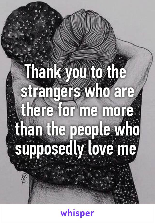 Thank you to the  strangers who are there for me more than the people who supposedly love me 