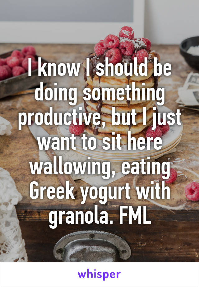 I know I should be doing something productive, but I just want to sit here wallowing, eating Greek yogurt with granola. FML