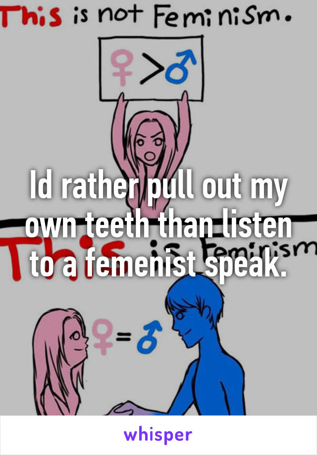 Id rather pull out my own teeth than listen to a femenist speak.