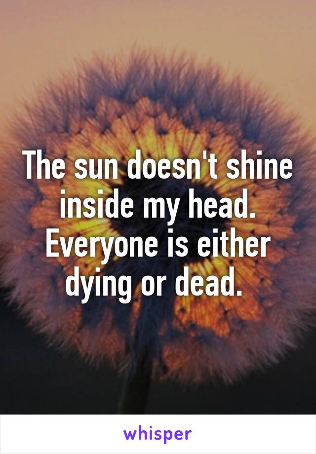 The sun doesn't shine inside my head. Everyone is either dying or dead. 