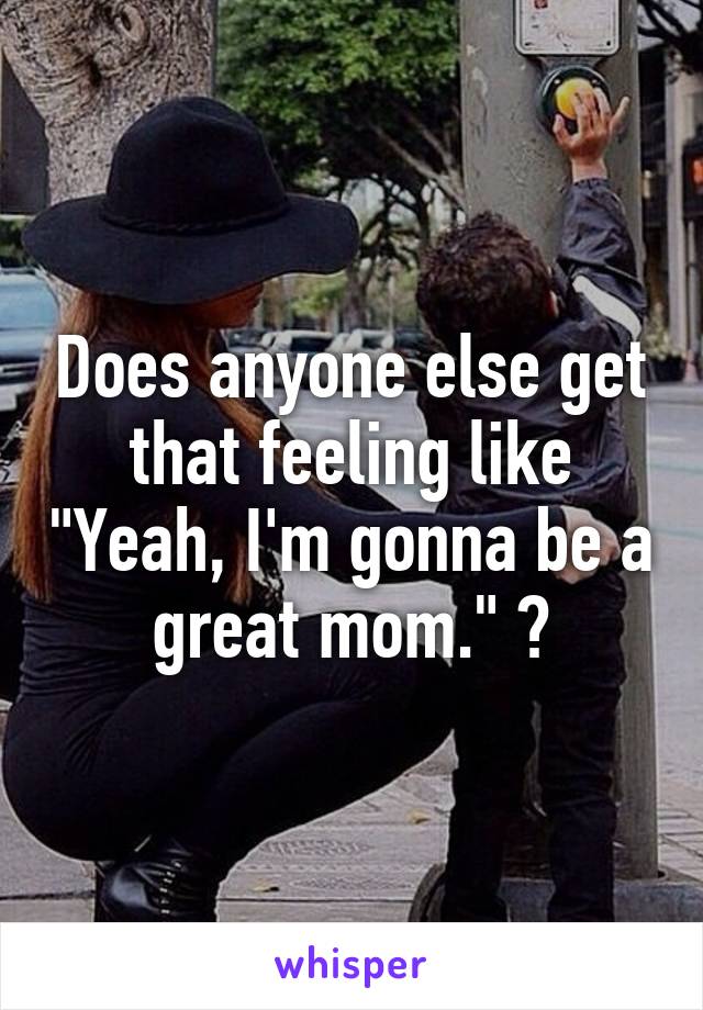 Does anyone else get that feeling like "Yeah, I'm gonna be a great mom." ?