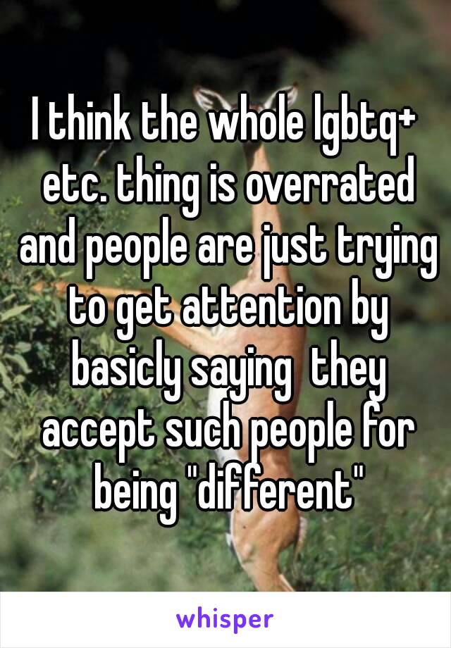 I think the whole lgbtq+ etc. thing is overrated and people are just trying to get attention by basicly saying  they accept such people for being "different"