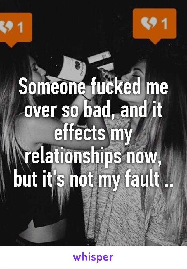 Someone fucked me over so bad, and it effects my relationships now, but it's not my fault ..