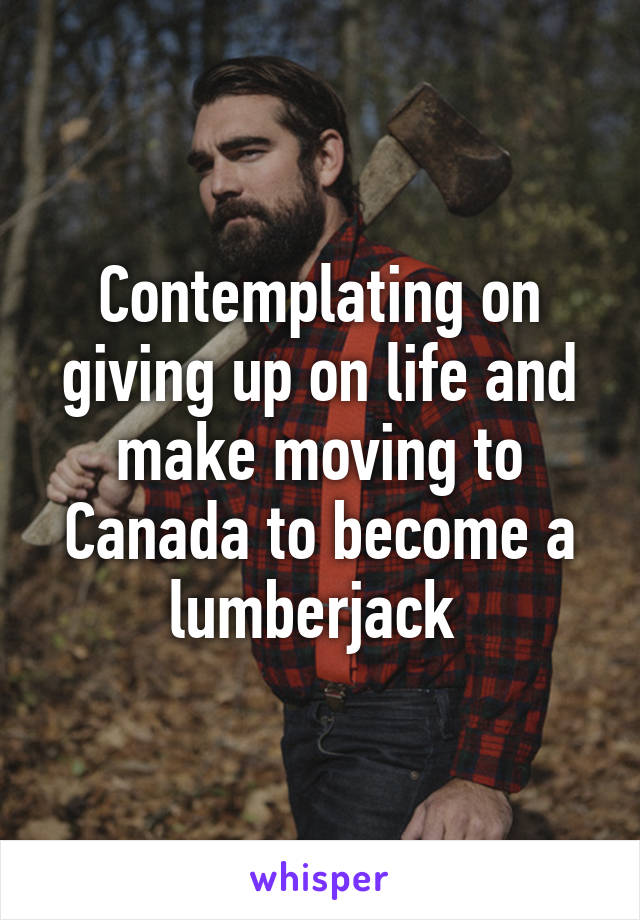 Contemplating on giving up on life and make moving to Canada to become a lumberjack 