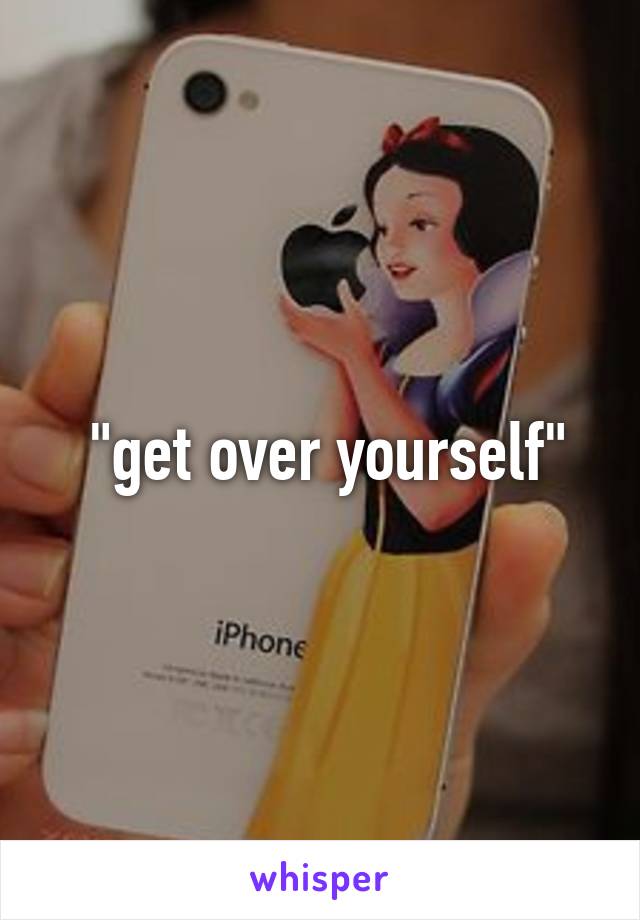  "get over yourself"