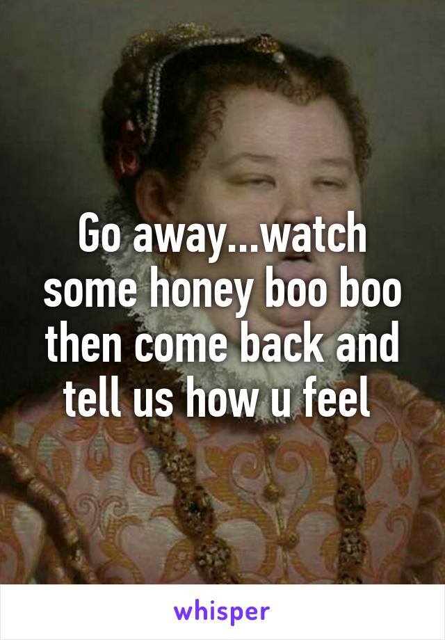 Go away...watch some honey boo boo then come back and tell us how u feel 