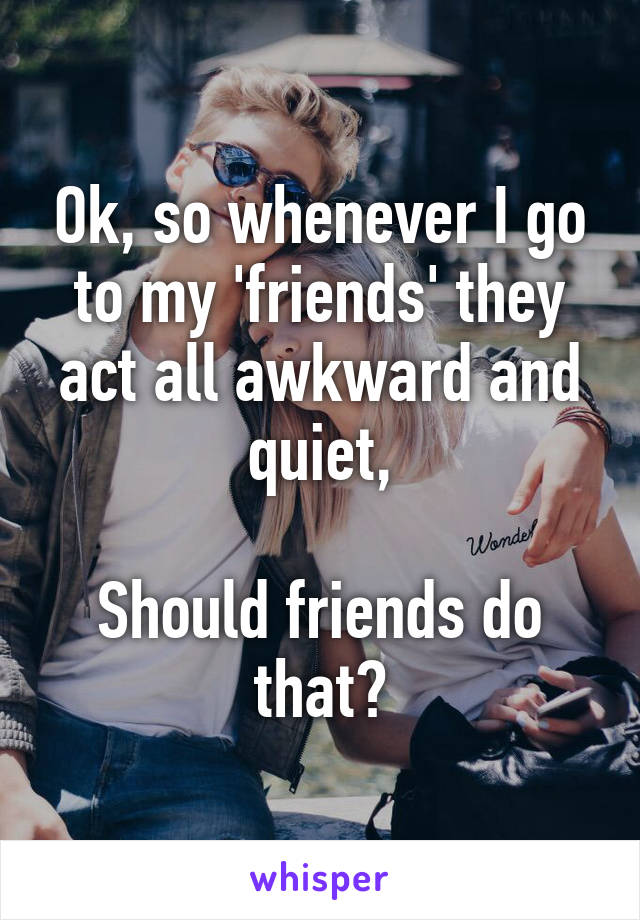 Ok, so whenever I go to my 'friends' they act all awkward and quiet,

Should friends do that?