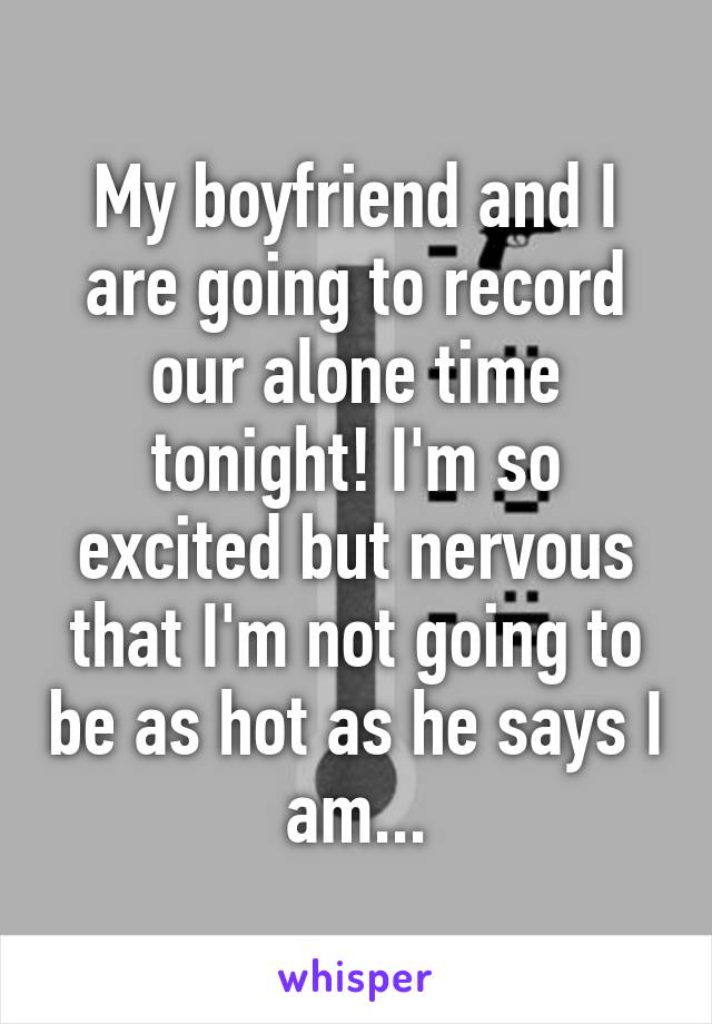 My boyfriend and I are going to record our alone time tonight! I'm so excited but nervous that I'm not going to be as hot as he says I am...