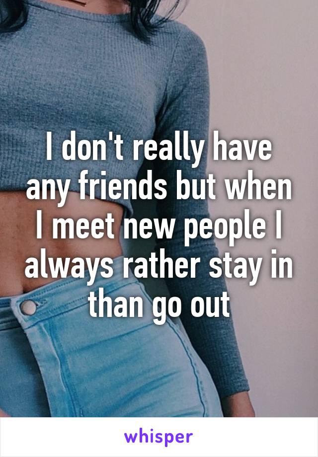 I don't really have any friends but when I meet new people I always rather stay in than go out