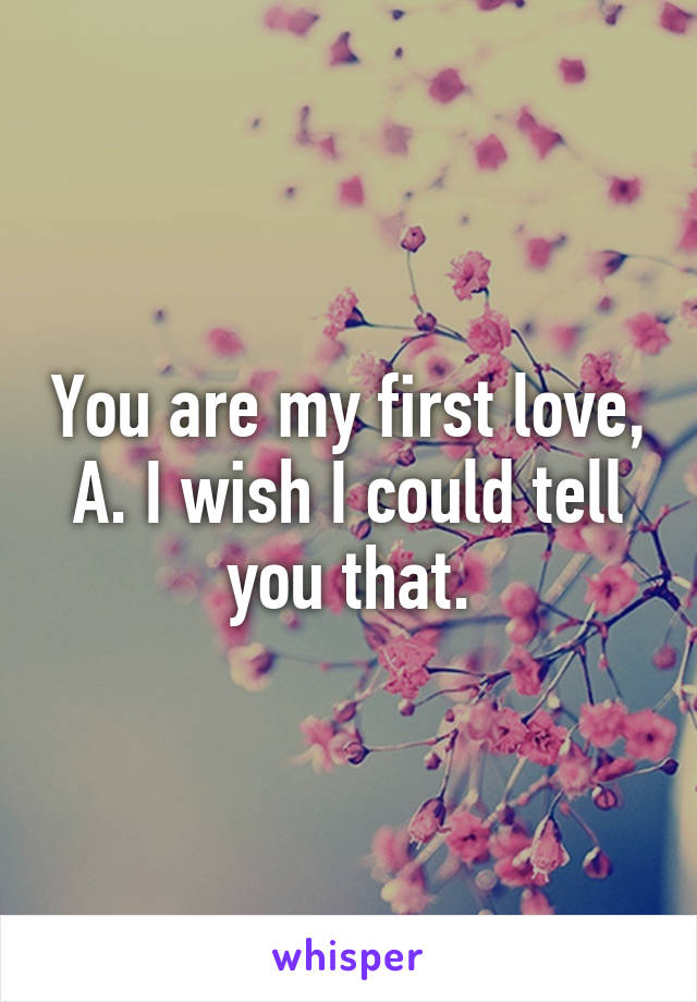 You are my first love, A. I wish I could tell you that.