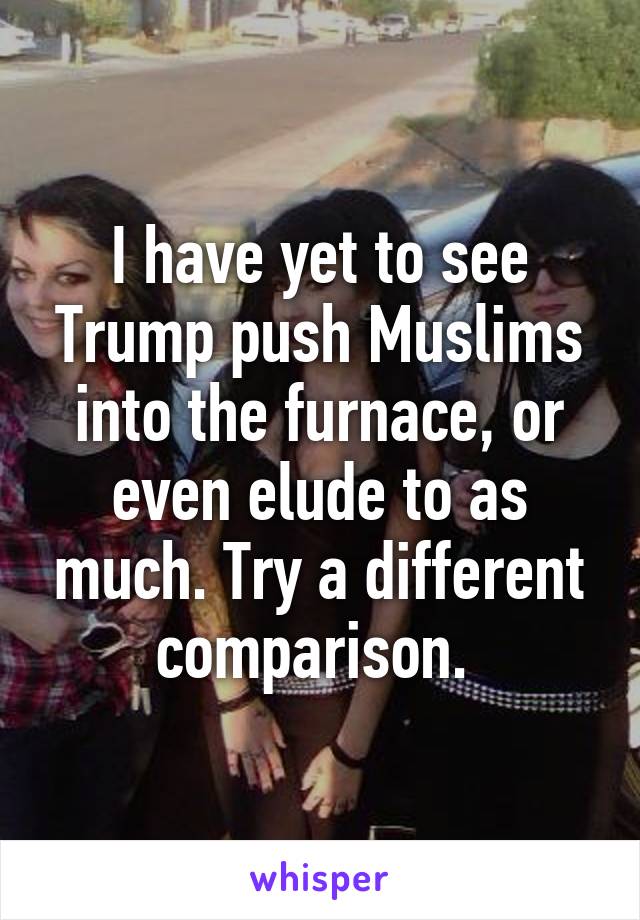 I have yet to see Trump push Muslims into the furnace, or even elude to as much. Try a different comparison. 