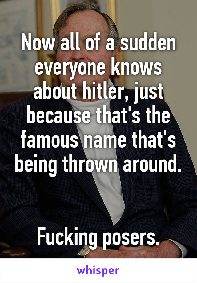 Now all of a sudden everyone knows about hitler, just because that's the famous name that's being thrown around. 

Fucking posers.