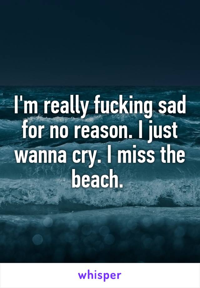 I'm really fucking sad for no reason. I just wanna cry. I miss the beach. 