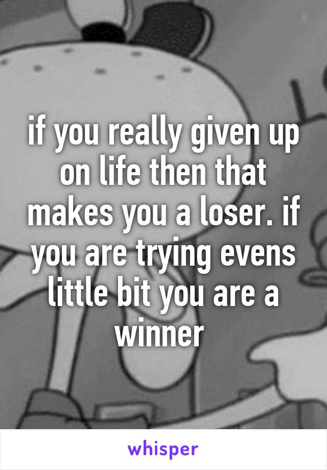 if you really given up on life then that makes you a loser. if you are trying evens little bit you are a winner 