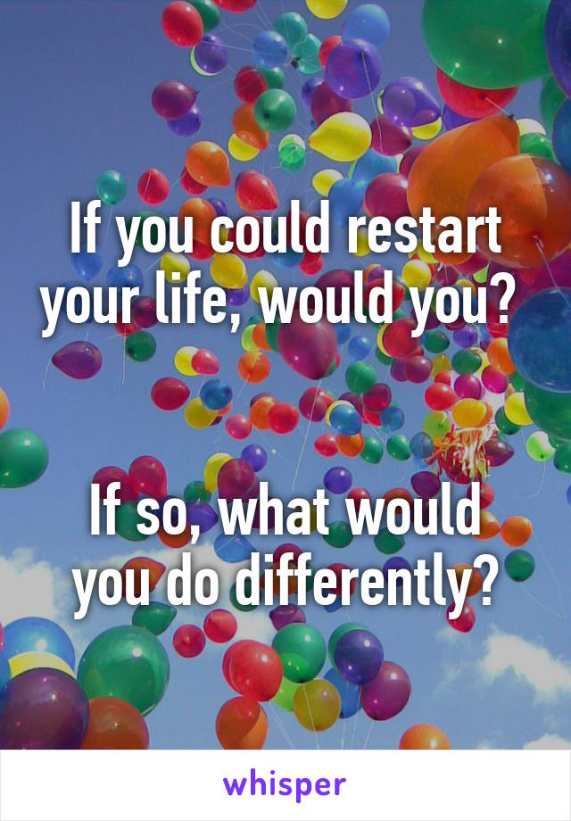 If you could restart your life, would you? 


If so, what would you do differently?