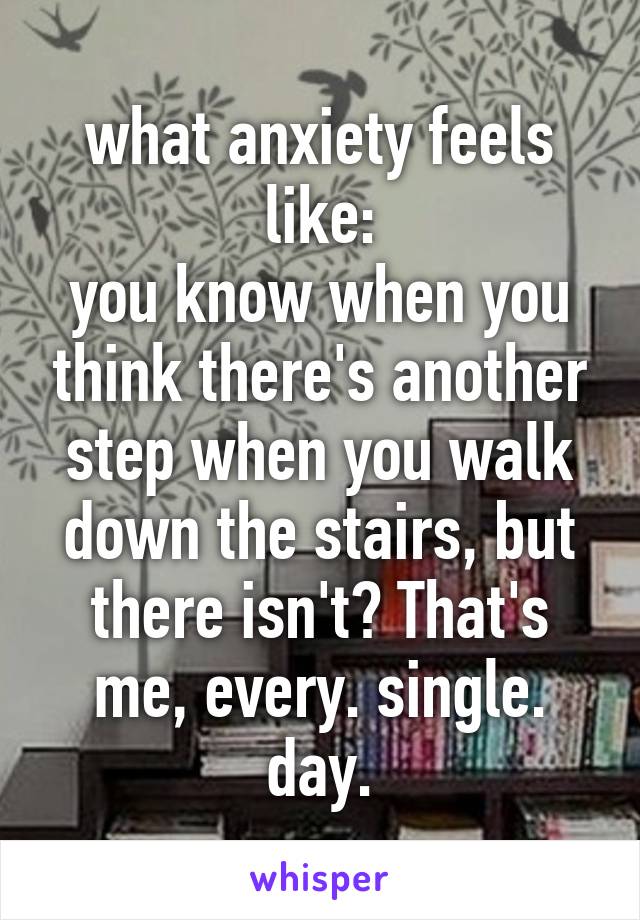 what anxiety feels like:
you know when you think there's another step when you walk down the stairs, but there isn't? That's me, every. single. day.