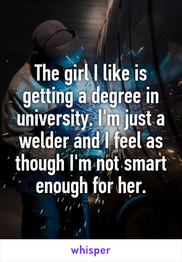 The girl I like is getting a degree in university. I'm just a welder and I feel as though I'm not smart enough for her.