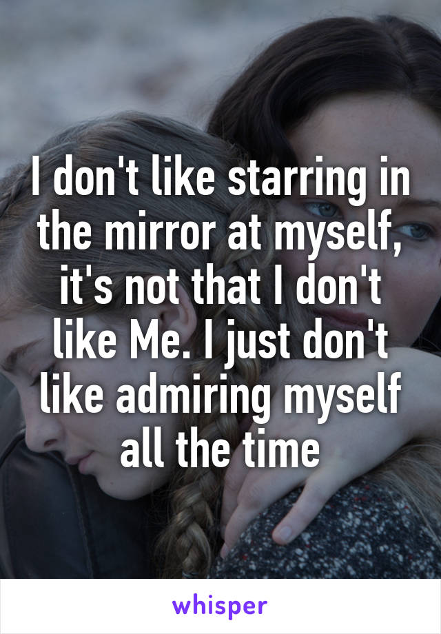 I don't like starring in the mirror at myself, it's not that I don't like Me. I just don't like admiring myself all the time