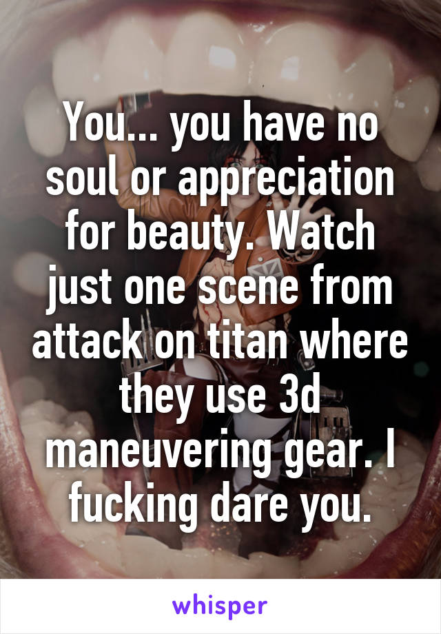 You... you have no soul or appreciation for beauty. Watch just one scene from attack on titan where they use 3d maneuvering gear. I fucking dare you.