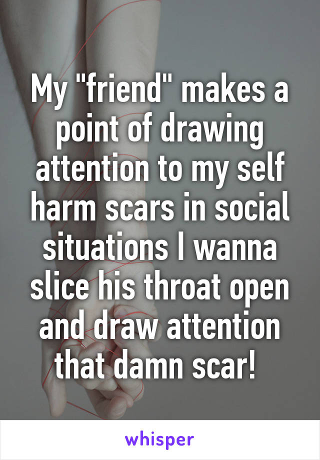 My "friend" makes a point of drawing attention to my self harm scars in social situations I wanna slice his throat open and draw attention that damn scar! 