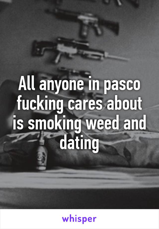 All anyone in pasco fucking cares about is smoking weed and dating