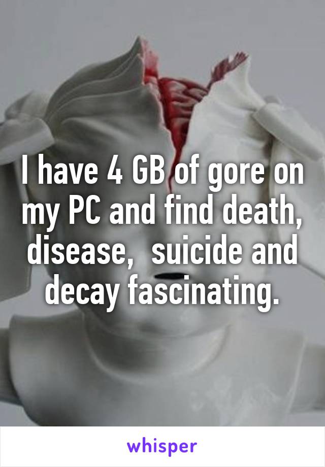 I have 4 GB of gore on my PC and find death, disease,  suicide and decay fascinating.