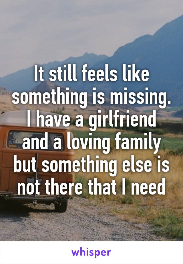 It still feels like something is missing. I have a girlfriend and a loving family but something else is not there that I need