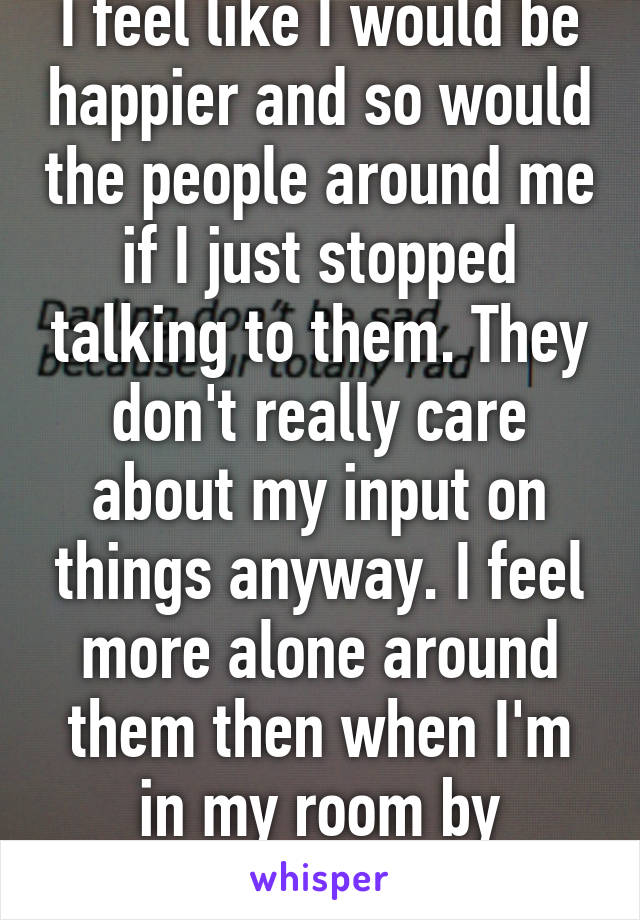 I feel like I would be happier and so would the people around me if I just stopped talking to them. They don't really care about my input on things anyway. I feel more alone around them then when I'm in my room by myself. 