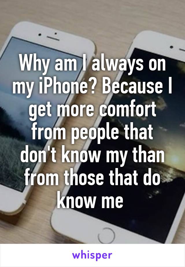 Why am I always on my iPhone? Because I get more comfort from people that don't know my than from those that do know me 