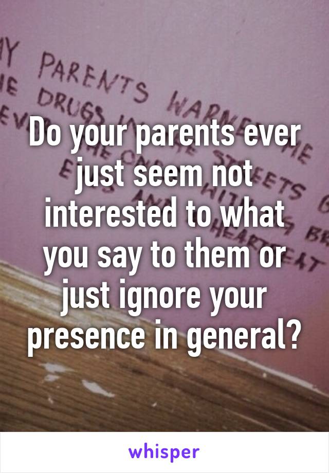 Do your parents ever just seem not interested to what you say to them or just ignore your presence in general?