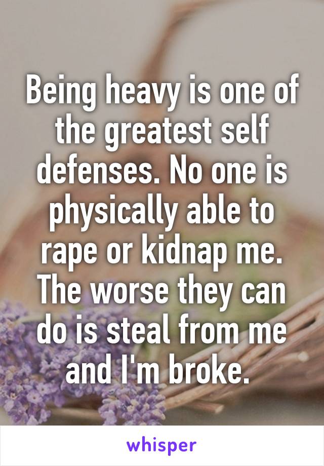 Being heavy is one of the greatest self defenses. No one is physically able to rape or kidnap me. The worse they can do is steal from me and I'm broke. 