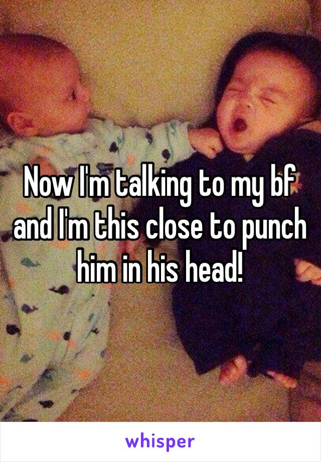 Now I'm talking to my bf and I'm this close to punch him in his head! 