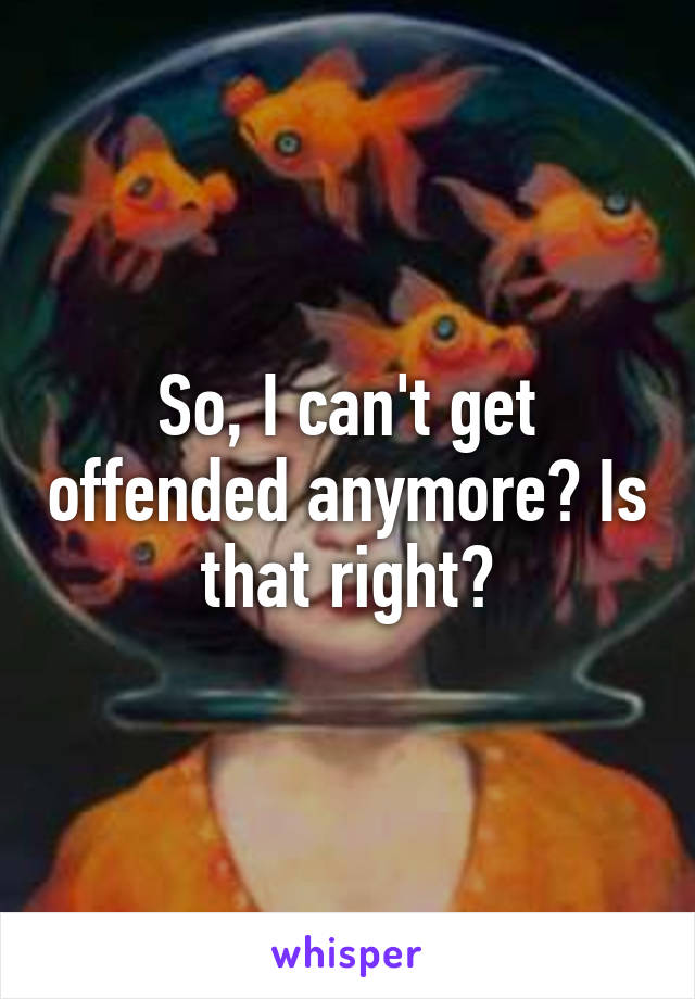 So, I can't get offended anymore? Is that right?