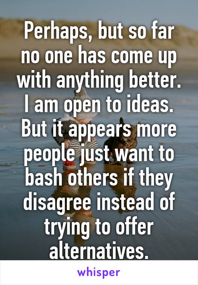 Perhaps, but so far no one has come up with anything better. I am open to ideas. But it appears more people just want to bash others if they disagree instead of trying to offer alternatives.