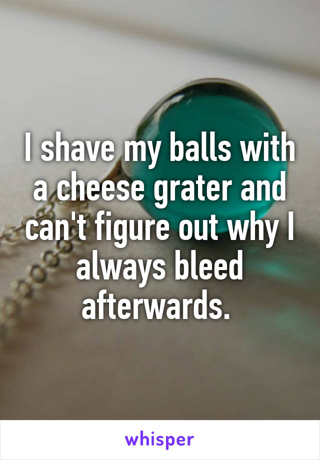 I shave my balls with a cheese grater and can't figure out why I always bleed afterwards. 