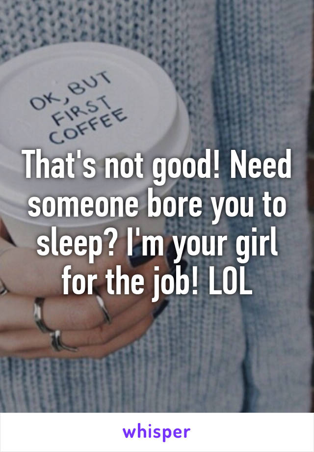 That's not good! Need someone bore you to sleep? I'm your girl for the job! LOL