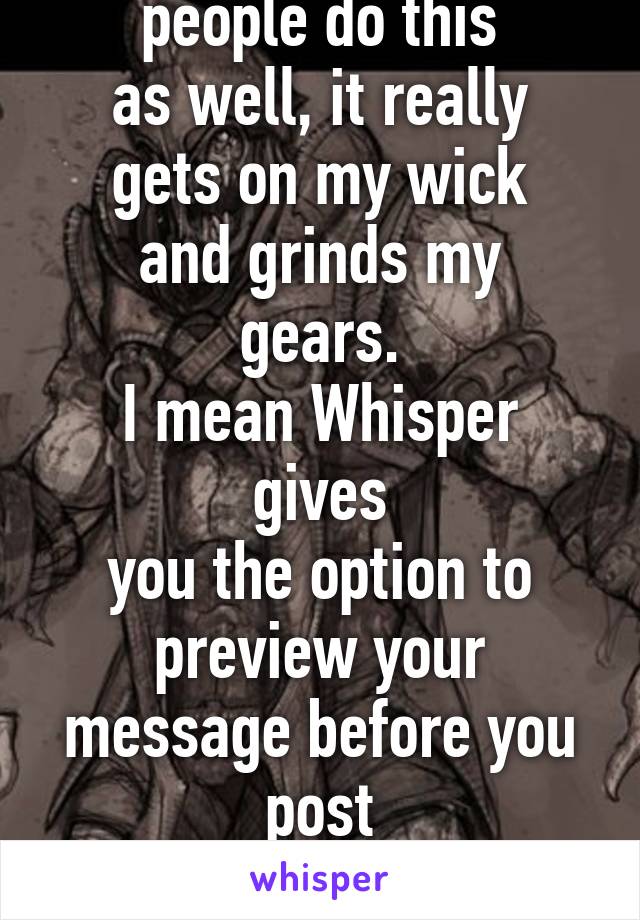 I really hate when
people do this
as well, it really
gets on my wick
and grinds my gears.
I mean Whisper gives
you the option to
preview your message before you post
It, how hard is
it to check that