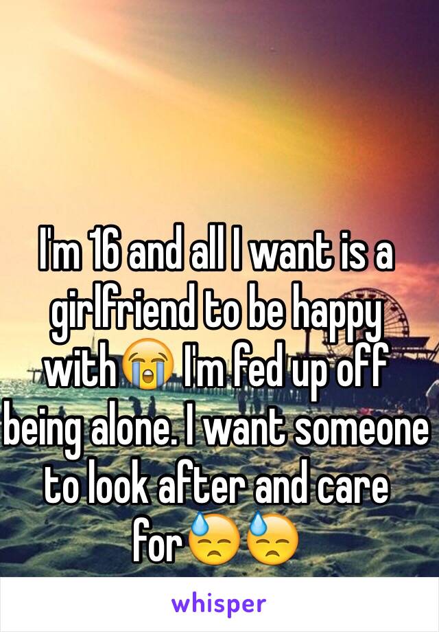 I'm 16 and all I want is a girlfriend to be happy with😭 I'm fed up off being alone. I want someone to look after and care for😓😓