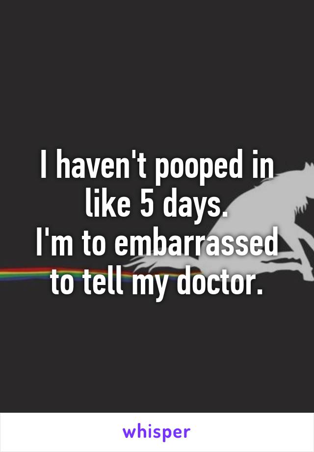 I haven't pooped in like 5 days.
I'm to embarrassed to tell my doctor.