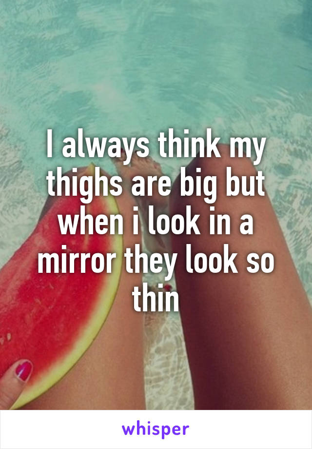 I always think my thighs are big but when i look in a mirror they look so thin