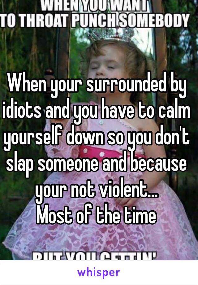 When your surrounded by idiots and you have to calm yourself down so you don't slap someone and because your not violent… 
Most of the time