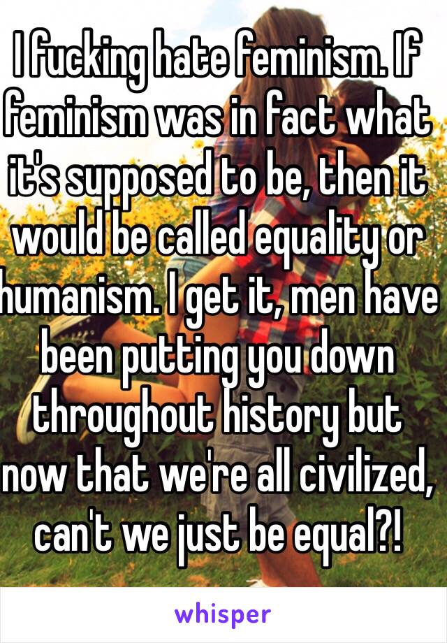 I fucking hate feminism. If feminism was in fact what it's supposed to be, then it would be called equality or humanism. I get it, men have been putting you down throughout history but now that we're all civilized, can't we just be equal?!