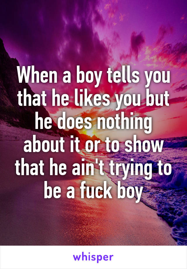 When a boy tells you that he likes you but he does nothing about it or to show that he ain't trying to be a fuck boy