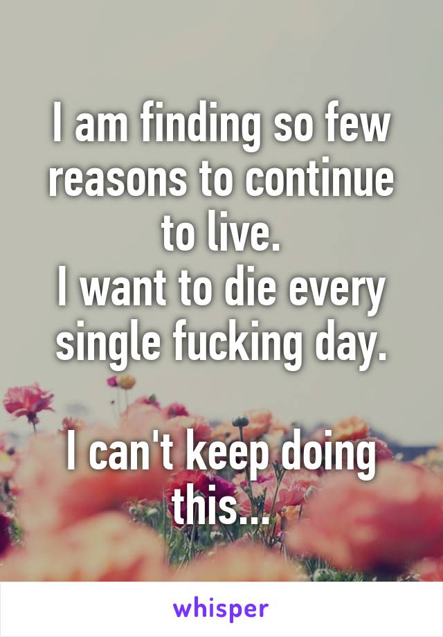 I am finding so few reasons to continue to live.
I want to die every single fucking day.

I can't keep doing this...