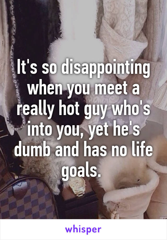 It's so disappointing when you meet a really hot guy who's into you, yet he's dumb and has no life goals. 