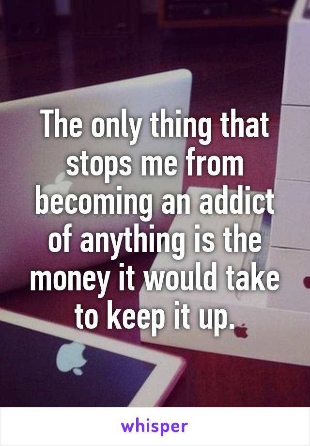 The only thing that stops me from becoming an addict of anything is the money it would take to keep it up.