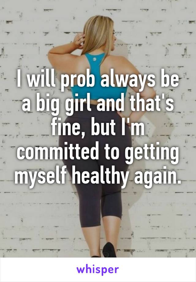 I will prob always be a big girl and that's fine, but I'm committed to getting myself healthy again. 