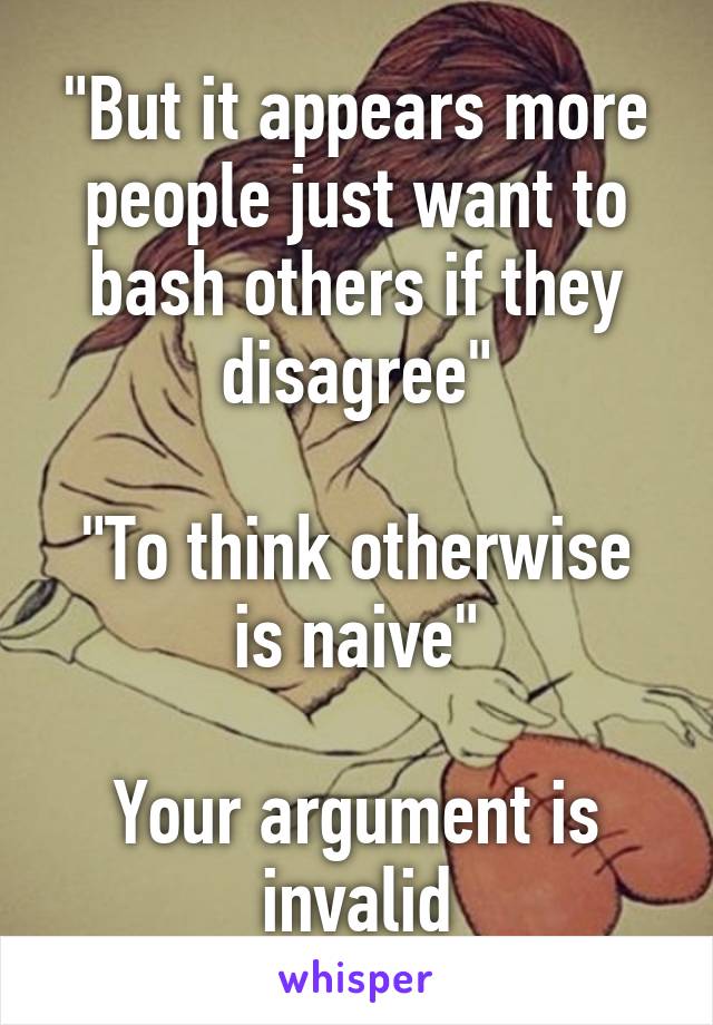 "But it appears more people just want to bash others if they disagree"

"To think otherwise is naive"

Your argument is invalid